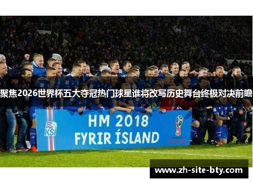 聚焦2026世界杯五大夺冠热门球星谁将改写历史舞台终极对决前瞻