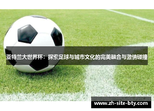 亚特兰大世界杯:探索足球与城市文化的完美融合与激情碰撞 亚特兰大世界杯:探索足球与城市文化的完美融合与激情碰撞