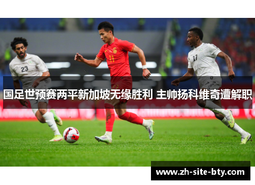 国足世预赛两平新加坡无缘胜利 主帅扬科维奇遭解职 国足世预赛两平新加坡无缘胜利 主帅扬科维奇遭解职