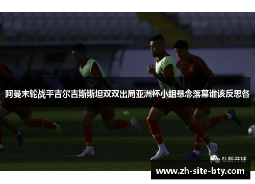 阿曼末轮战平吉尔吉斯斯坦双双出局亚洲杯小组悬念落幕谁该反思各