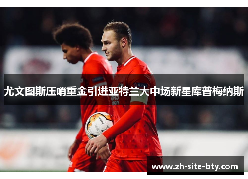 尤文图斯压哨重金引进亚特兰大中场新星库普梅纳斯