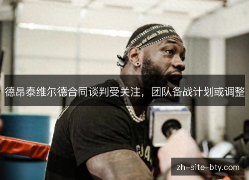 德昂泰维尔德合同谈判受关注,团队备战计划或调整 德昂泰维尔德合同谈判受关注,团队备战计划或调整